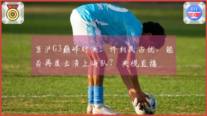 京沪G3巅峰对决：许利民占优，能否再度击溃上海队？ 央视直播