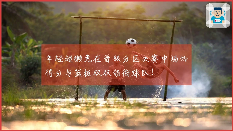 年轻超獭兔在晋级分区决赛中场均得分与篮板双双领衔球队！
