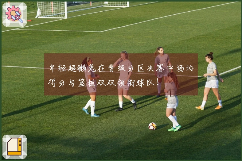 年轻超獭兔在晋级分区决赛中场均得分与篮板双双领衔球队！